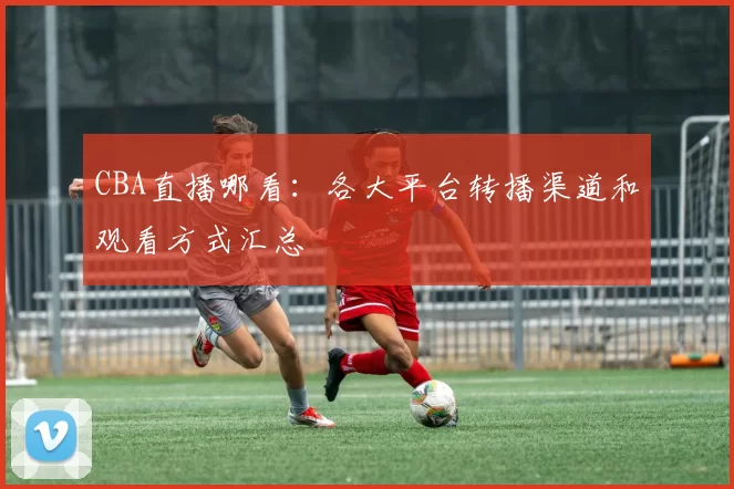 CBA直播哪看：各大平台转播渠道和观看方式汇总