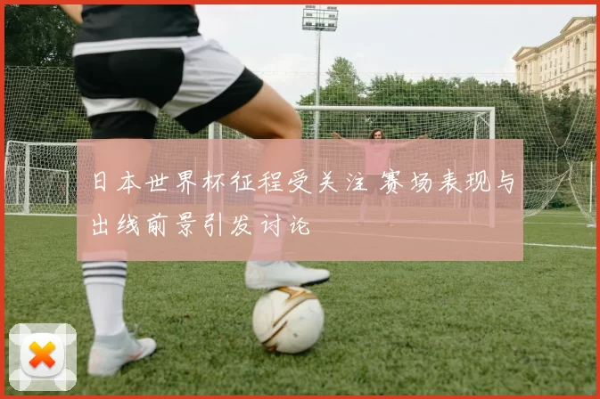 日本世界杯征程受关注 赛场表现与出线前景引发讨论
