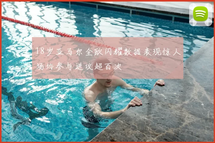 18岁亚马尔全欧闪耀数据表现惊人场均参与进攻超百次