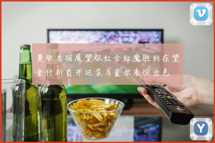 曼联名宿展望双红会红魔胜利在望舍什科首开记录马奎尔表现出色