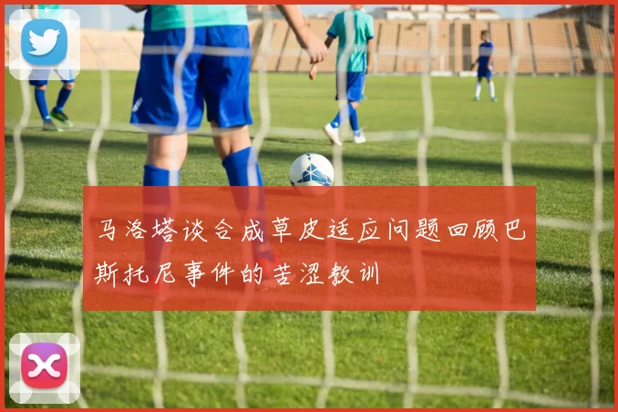 马洛塔谈合成草皮适应问题回顾巴斯托尼事件的苦涩教训