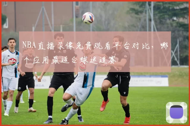 NBA直播录像免费观看平台对比，哪个应用最适合球迷追赛