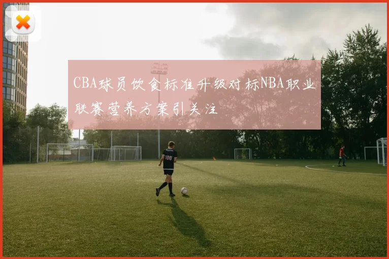 CBA球员饮食标准升级对标NBA职业联赛营养方案引关注
