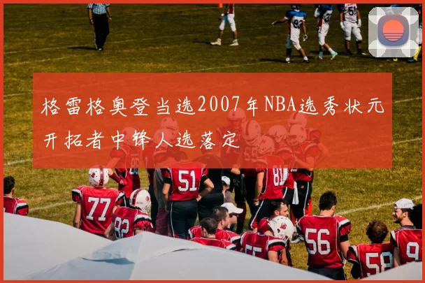 格雷格奥登当选2007年NBA选秀状元开拓者中锋人选落定