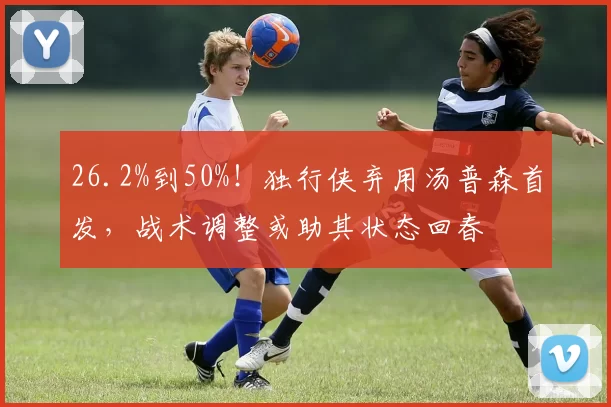 26.2%到50%！独行侠弃用汤普森首发，战术调整或助其状态回春