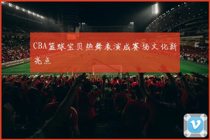 CBA篮球宝贝热舞表演成赛场文化新亮点