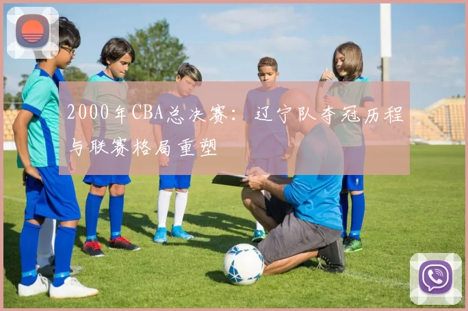 2000年CBA总决赛：辽宁队夺冠历程与联赛格局重塑