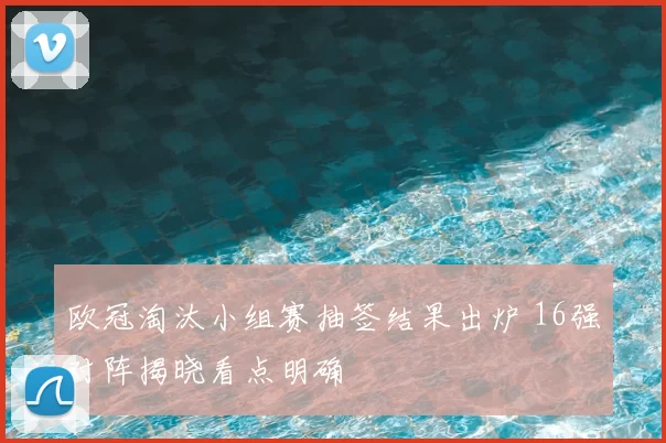 欧冠淘汰小组赛抽签结果出炉 16强对阵揭晓看点明确