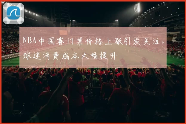NBA中国赛门票价格上涨引发关注,球迷消费成本大幅提升