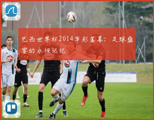 巴西世界杯2014华彩落幕：足球盛宴的永恒记忆