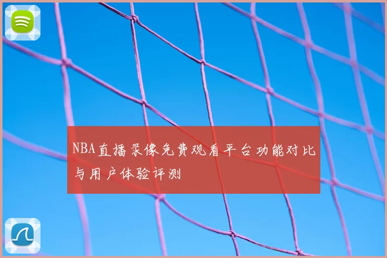 NBA直播录像免费观看平台功能对比与用户体验评测