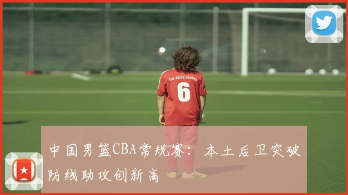 中国男篮CBA常规赛:本土后卫突破防线助攻创新高