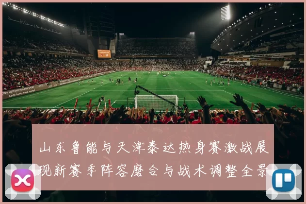 山东鲁能与天津泰达热身赛激战展现新赛季阵容磨合与战术调整全景观察