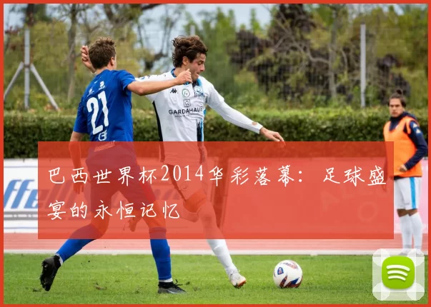 巴西世界杯2014华彩落幕：足球盛宴的永恒记忆