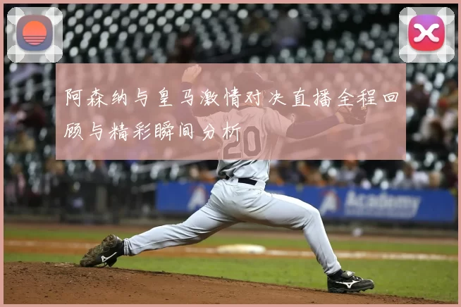 阿森纳与皇马激情对决直播全程回顾与精彩瞬间分析