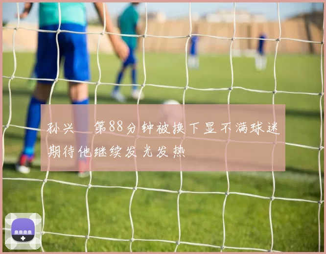 孙兴慜第88分钟被换下显不满球迷期待他继续发光发热