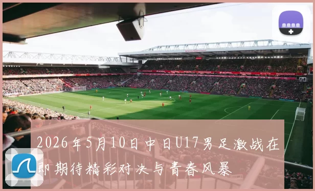 2026年5月10日中日U17男足激战在即期待精彩对决与青春风暴