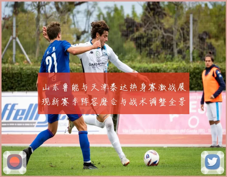 山东鲁能与天津泰达热身赛激战展现新赛季阵容磨合与战术调整全景观察