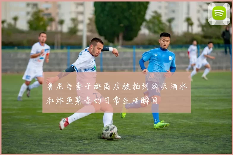 鲁尼与妻子逛商店被拍到购买酒水和炸鱼薯条的日常生活瞬间