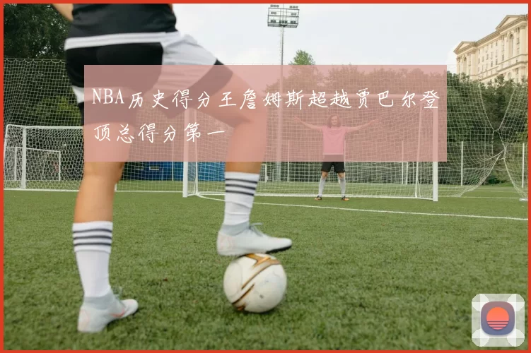 NBA历史得分王詹姆斯超越贾巴尔登顶总得分第一