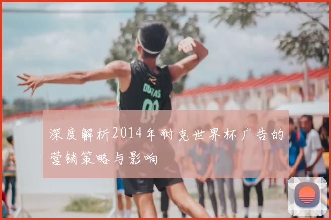 深度解析2014年耐克世界杯广告的营销策略与影响
