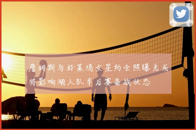 詹姆斯与好莱坞女星约会照曝光或将影响湖人队季后赛备战状态