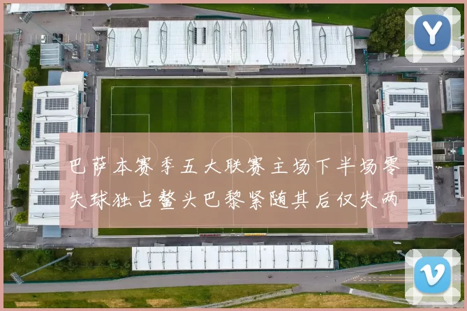 巴萨本赛季五大联赛主场下半场零失球独占鳌头巴黎紧随其后仅失两球