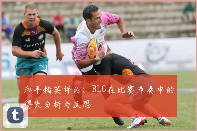和平精英评论：BLG在比赛节奏中的得失分析与反思