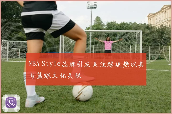 NBA Style品牌引发关注球迷热议其与篮球文化关联