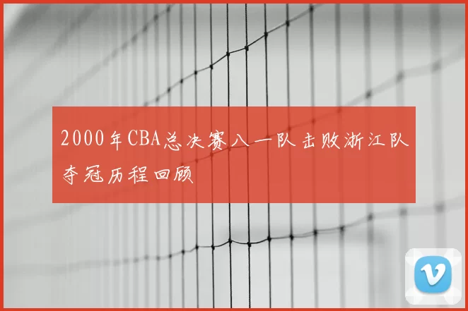 2000年CBA总决赛八一队击败浙江队夺冠历程回顾