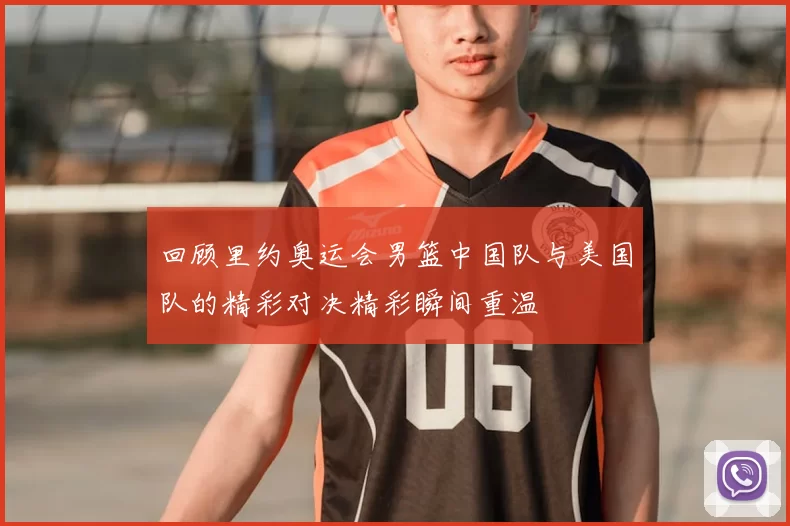 回顾里约奥运会男篮中国队与美国队的精彩对决精彩瞬间重温