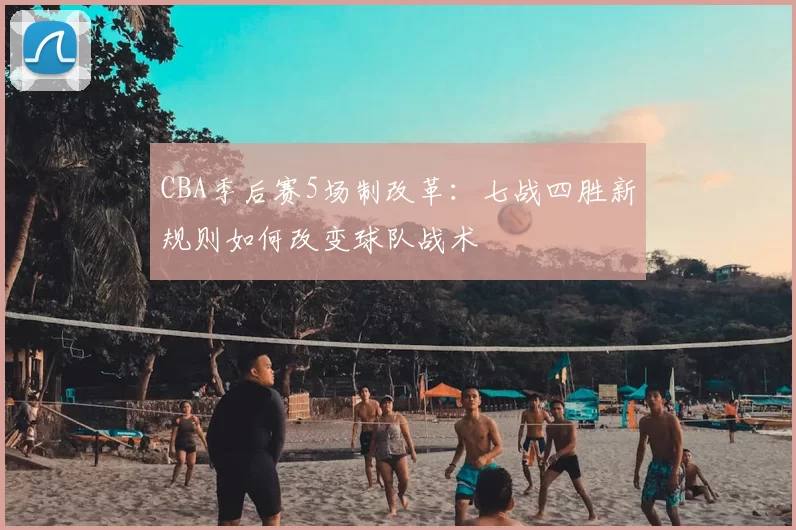 CBA季后赛5场制改革:七战四胜新规则如何改变球队战术