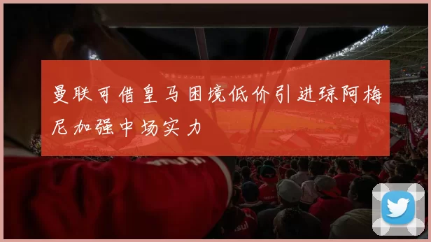 曼联可借皇马困境低价引进琼阿梅尼加强中场实力