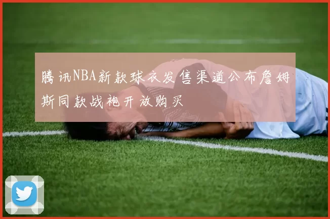 腾讯NBA新款球衣发售渠道公布詹姆斯同款战袍开放购买