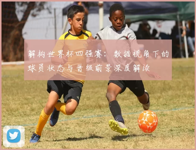 解构世界杯四强赛：数据视角下的球员状态与晋级前景深度解读