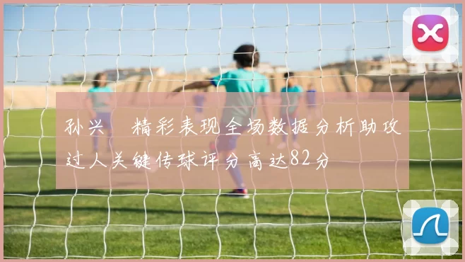 孙兴慜精彩表现全场数据分析助攻过人关键传球评分高达82分