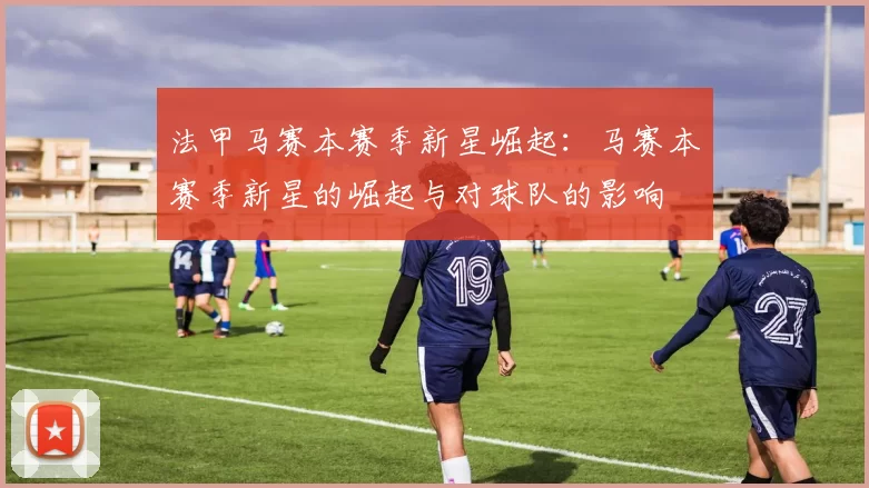法甲马赛本赛季新星崛起：马赛本赛季新星的崛起与对球队的影响