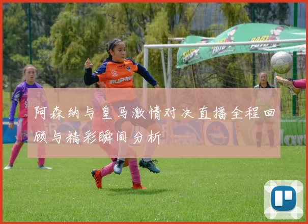 阿森纳与皇马激情对决直播全程回顾与精彩瞬间分析