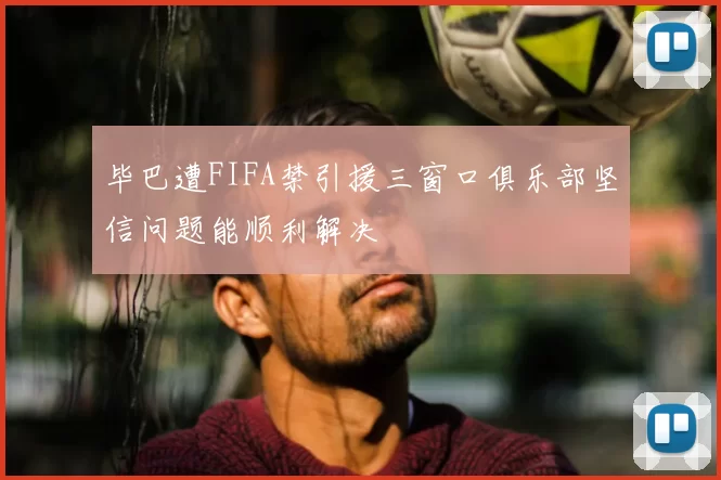 毕巴遭FIFA禁引援三窗口俱乐部坚信问题能顺利解决