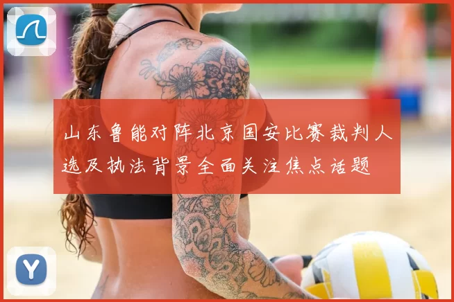 山东鲁能对阵北京国安比赛裁判人选及执法背景全面关注焦点话题