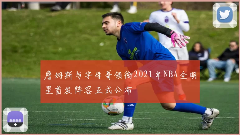 詹姆斯与字母哥领衔2021年NBA全明星首发阵容正式公布