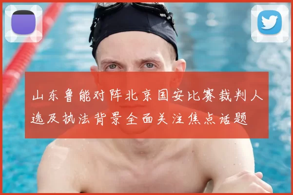 山东鲁能对阵北京国安比赛裁判人选及执法背景全面关注焦点话题