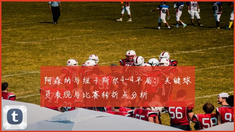 阿森纳与纽卡斯尔4-4平局：关键球员表现与比赛转折点分析