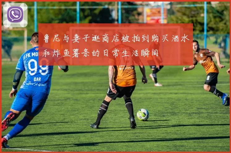 鲁尼与妻子逛商店被拍到购买酒水和炸鱼薯条的日常生活瞬间