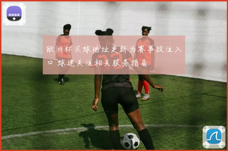 欧洲杯买球地址更新为赛事投注入口 球迷关注相关服务指南