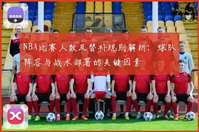 NBA比赛人数及替补规则解析：球队阵容与战术部署的关键因素